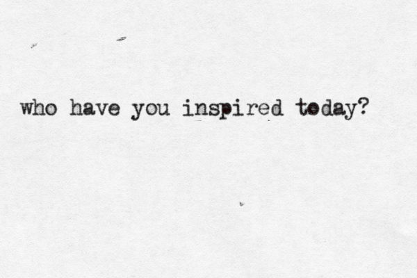 who have you inspired today? 