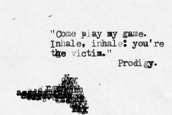 "Come play my game. Inhale, inhale: you're tge h h he victim. " Prodigy. 0.0 . . . . . -.... brdj gtcsdgv asddgjjfaf assdfgtgj m ccgyhhjh ff ssgghhhhhh hcd g h u y v rfghhh ggg fdf g gjt fgg kkk li gdh ljrh f ft ee eee r d e rggh g v y yy j j k jj oo y y yy gg dg 