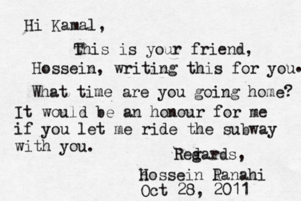Hi Kamal, this T is your friend, Hossein, writing this for you . What time are you going home? It would be an honour for me if you let me ride the subway with you . Red gards, h Hossein A Panahi Oct 28, 2011