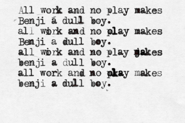 All work and no play makes Benji a dull boy. all wi ork and no ol play makes Benji a dull boy. all wi ork and no play ja makes benji a dull boy. all work and no oka pl l l l lay makes benji a dull boy 