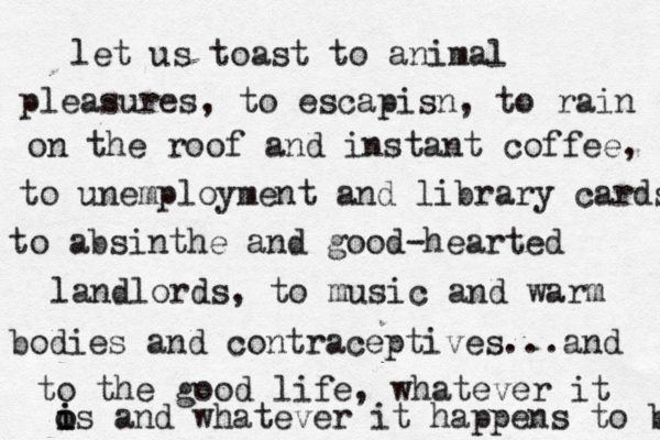 let us toast to animal pleasures, to escapisn, to rain on the roof and instant coffee, to unemployment and library cards to absinthe and good-hearted landlords, to music and warm bodies and contraceptives...and to the good life, whatever it os and whatever it happens to be i i 