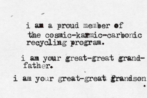 i am a proud member of the cosmic-karmic-carbonic recycling program. i am your great-great grand- father. i am your great-great fr grandson . 