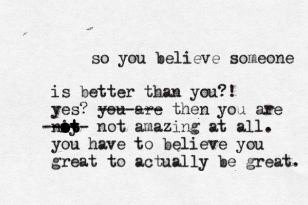 so you believe someone is better than you?! yes? you are ------- then you are niy ot ot ot ot ot ot --- ----- not amazing at all. you have to believe you great to actually be great.
