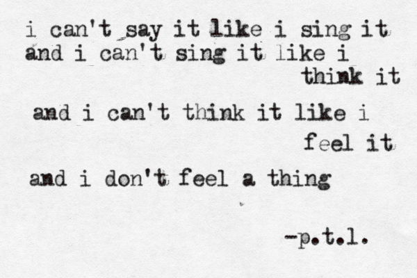 i can't say it like i sing it and i can't sing it like i think it and i can't think it like i feel it and i don't feel a thing -p.t.l. 