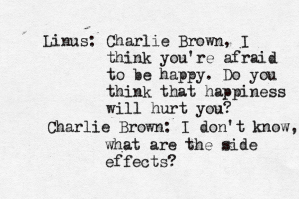 Linus: Charlie Brown, I think you're afraid to be happy. Do you think that happiness will hurt you? Charlie Brown: I don't know, what are the side effects?
