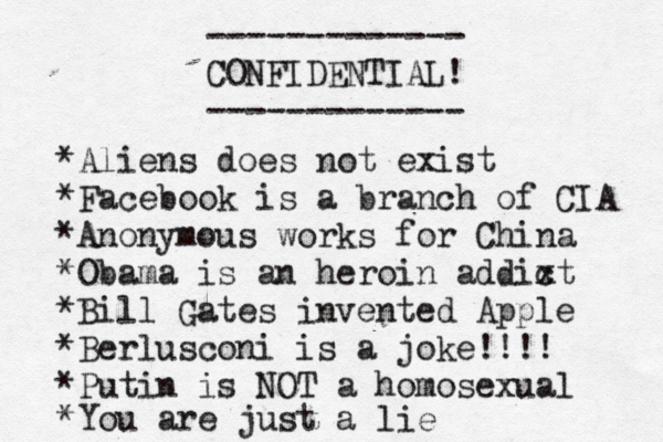 ------------- CONFIDENTIAL! ------------- • *Aliens does not exist *Facebook is a branch of CIA *Anonymous works for China *Obama is an heroin addixt c *Bill Gates invented Apple *Berlusconi is a joke!!!! *Putin is NOT a homosexual *You are just a lie