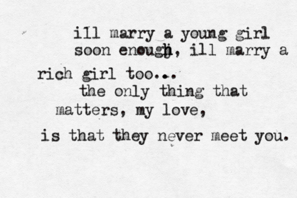 ill marry a young girl soon enougj h h h , ill marry a rich rich girl too.. .. the only thing that matters , my love, is that they never meet you. 