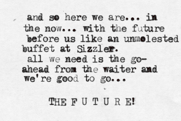 and so here we are... in the now... with the future before us like an unmolested buffet at Sizzler. all we need is the go- ahead from the waiter and we're good to go... THE F U T U R E! 