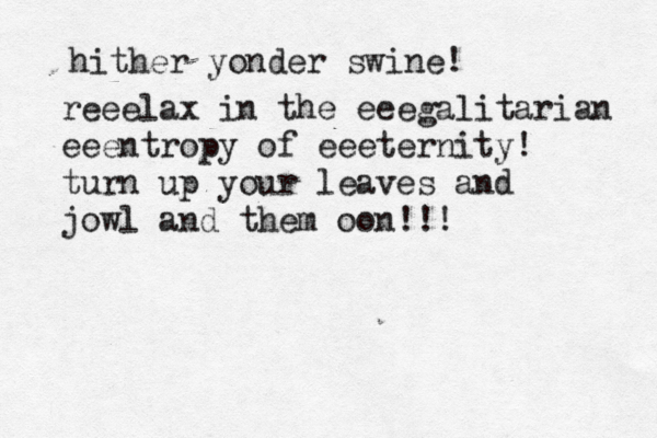 hither yonder swine! reeelax in the eeegalitarian eeentropy of eeeternity! turn up your leaves and jowl and them oon!!!