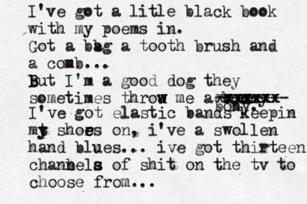 I've got a litle black book with my poems in. Got a bb ag a tooth brush and a comb... b B But I'm a good dog they sometimes throu w w w me a bonny o xxxxx xxxxxx xxxxxxx -------- bony. I've got elastic bands keepin mt y y shors e e e on, i've a swollen hand blues... ive got thirteen chanbela n s s of shit on the tv to choose from...