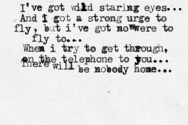 I've got wikd l l l starinv g eyes... And i I got a strong urge to ly f , but i've got no were to fly to... When i try to get through, on the telephone to tou y y ... There will be nobody home... w