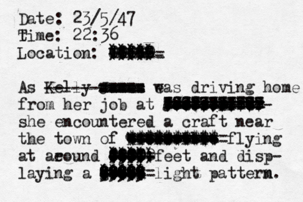 Date: 23/5/47 tim T e: 22:36 Location: [ |||| 0000 (((( ))))) :::: 88888 8 0 @ £ & ( ) | |||| As Kelly James eas w driving home from her job at Joe's Diner ------------ @@@ 88888888888 22222222222 ::::::::::: 77777777777 ||||||||||| =========== ++++++++*** she encountered a craft near the town of Hicksville ---------- ========== |||||||||| =========== ++++++++++ $$$$$$$$$$ ......... ********** flying at ae round 1500 feet ----- ===== +++++ |||| 8887 8888 ((((( ))))) ;;;; 00000 ::::: and disp- laying a green ----- ====== ••••• +++++ ||||| $$$$$ ????? 99999 88888 ((((( ((((( ))))) light patterm n. ----------- ===== ===== ===== ===== =========== =========== =====+++++ ---------- ===== ====== - 