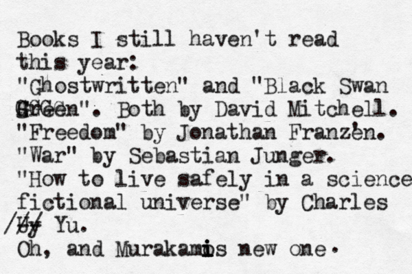 Books I still haven't read this year: "Ghostwritten" and "Black Swan Hreen". Both by David Mitchell. "Freedom" by Jonathan Franzé én ' e . "War" by Sebastian Junger. "How to live safely in a science fictional universe" by Charles Uy -- /// Yu. Oh, and Murakamos i i i i new one . G g GGGG
