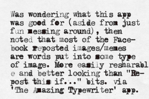 Was wondering what this app was good for (aside from just fun messing around), then noted that most of the Face- book reposted images/memes are words put into some type of image. m More easily resharable e and better looking than "Re- post this if..." bits. via 'The Amazing Typewriter' app. 