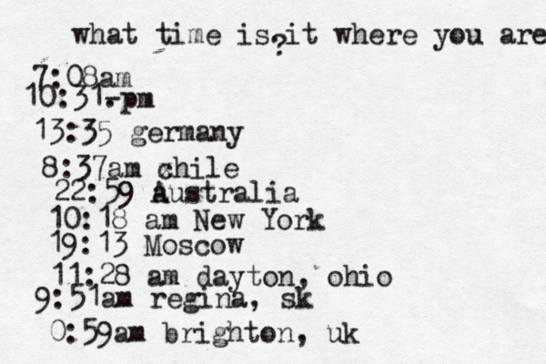 what time is it where you are ? 7:08 10:31- . 13:35 german 8:37am x chi 22:59 australia 10:18 am New Yo 19:13 Mosco 11:28 am dayton, oh 9:51am regina, sk 0:59am brighton, uk