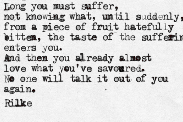 Long you must suffer, not knowing what, until suddenly, from a piece of fruit hatefully bitten, the taste of the suffering enters you. And then you already almost love what you've savoured x c . No one will talk it out of you again. Rilke