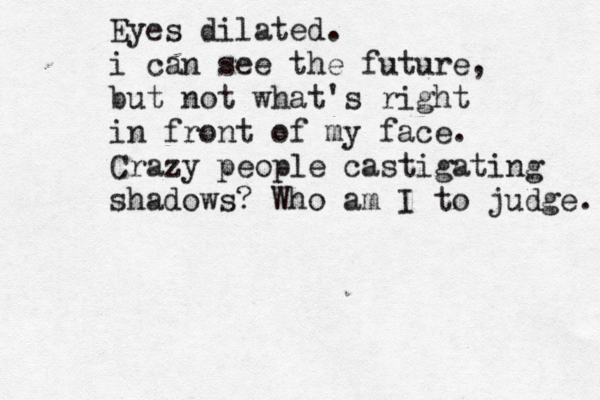 Eyes dilated. i can see the future, but not what's right in front of my face. Crazy people castigating shadows? Who am I to judge. 