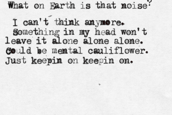 w What on Earth is that noise ? I can't think anymore. s Something in my head won't leave it alone alone alone. could be mental cauliflower. C Just keepin on keepin on.