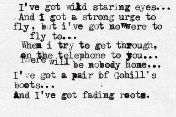 I've got wikd l l l starinv g eyes... And i I got a strong urge to ly f , but i've got no were to fly to... When i try to get through, on the telephone to tou y y ... There will be nobody home... w I've got a pair i of Gohill's boots... a And I've got fading roots. 