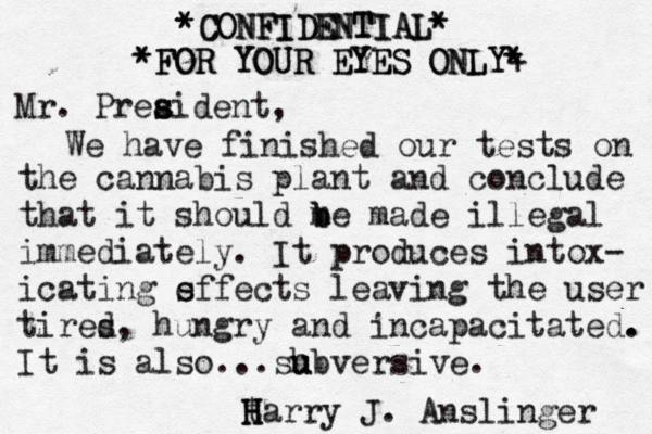 CONFIDENTIAL CONFIDENTIAL* * • * * FOR YOUR EYES ONLY FOR YOUR EYES ONLY* + * * * Mr. Prea s sident, We have finished our tests on the cannabis plant and conclude that it should me b b made illegal immediately . It produces intox- icating s effects leaving the user tires d, hungry and incapacitated. . It is also...sh u ubversive. t H H Harry J. Anslinger 