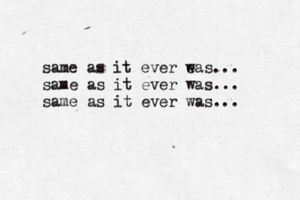 same as it ever e was... same as it ever was... same as it ever was... 