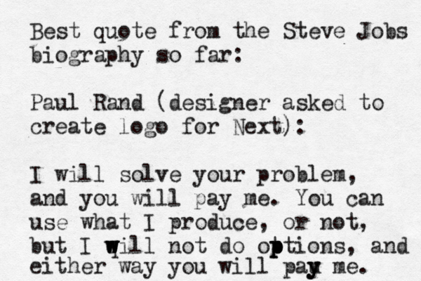 Best quote from the Steve Jobs biography so far: Paul Rand (designer asked to create logo for Next): I will solve your problem, and you will pay me. You can use what I produce, or not, but I q w w w will not do ot p p ptions, and either way you will pau y y y me. 