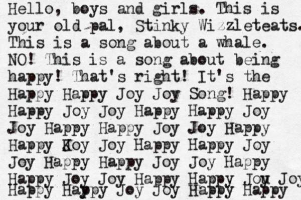 Hello, boys and girls. This is your old pal, Stinky Wizzleteats. This is a song about a whale. NO! This is a song about being happy! That's right! It's the Happy Happy Joy Joy Song! Happy Happy Joy Joy Happy Happy Joy Joy Happy Happy Joy Joy Happy Happy K Joy Joy Happy Happy Joy Joy Happy Happy Joy Joy Happy Happy Joy Joy Happy Happy Jou y Joy Happy Hay ppy Joy Joy Happy Happy