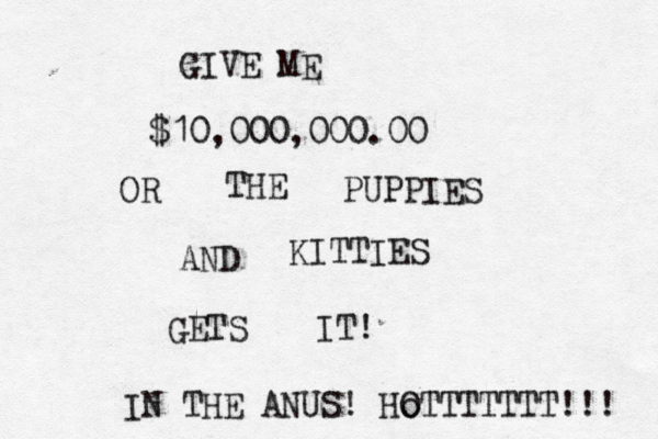 $10,000,000.00 GIVE ME OR THE PUPPIES AND KITTIES GETS IT! IN THE ANUS! Ho OTTTTTTT!!! 