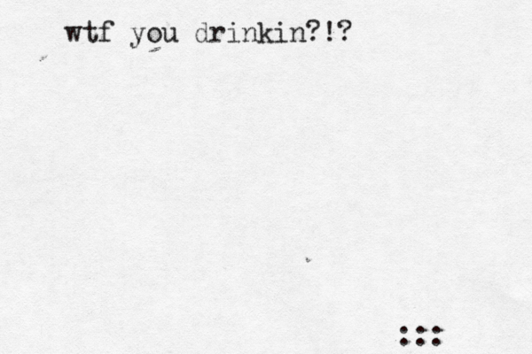 wtf you drinkin?!? :::