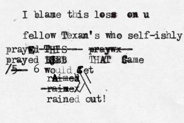 I blame this loss on u fellow Texan's who self-ishly praywd E E E THIS " -------- praywx -------- prayed tjat H J J BBBB THAT fa G G F me 5 -- /--- 6 would fet g g g ro A Aimex d d ----\\\ raimex ------//\ rained out! 