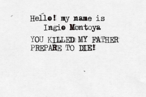 Hello! my name is Ingio Montoya YOU KILLED MY FATHER PREPARE TO DIE