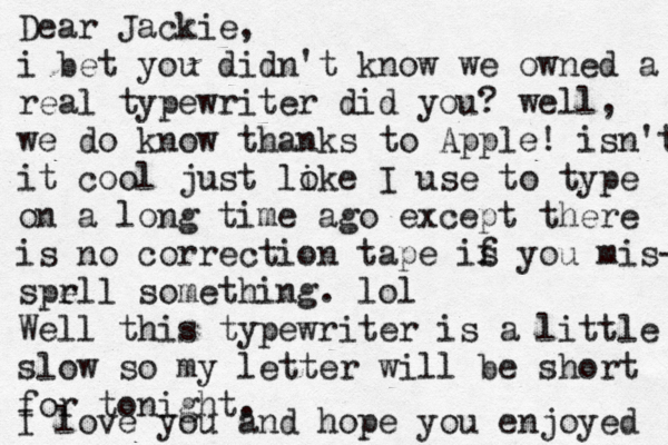 Dear Jackie, i bet you didn't know we owned a real typewriter did you? well, we do kn ow thanks to Apple! isn't it cool just lo ike I use to type on a long time ago except there is no correction tape is f you mis- spr ell something. lol Well this typewriter is a little slow so my letter will be short for tonight. I love you and hope you enjoyed 