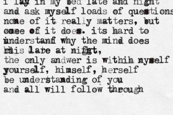 i lah i y n my bed late and night and ask myself loads of questions none of it really matters, but ome zome od i f t does. its hard to ind u erstanf d why the mind does hi rhis lare te at nifgt ght, the only andwer is withih nyself yourself, himself, herself be undert standing of you and all will follow theough 