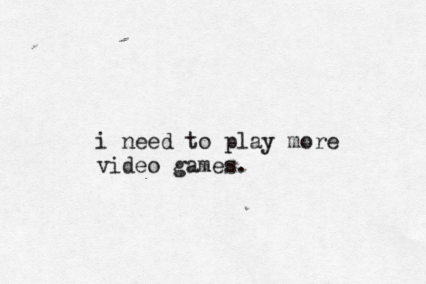 i need to play more video games .