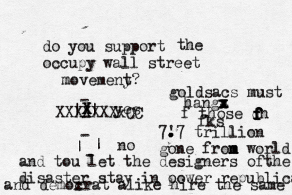 do you support occupy wall street the movemeny t m ? | | - - - | | - yes no X x XXXXXXXx goldsacs must hanga x x x x z x f those dn f f f f fks 7' . . . . .7 trillion gone fron m m m world and tou let the designers ofthe disaster stay in o power republican and demox crat alike hire the same
