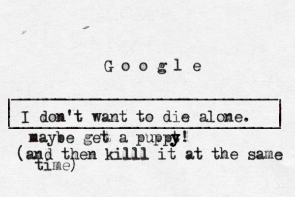 | | ______________________________ ______________________________ | | | G o o g l _ I don't want to die alone maybe get a puppt y y y! (and then killl it at the same time)