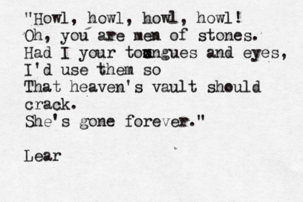 "Howl, howl, howl, howl! Oh, you are men of stones. Had I your toungues x x c x o and eyes, I'd use them so That heaven's vault should crack. She's gone forever." Lear