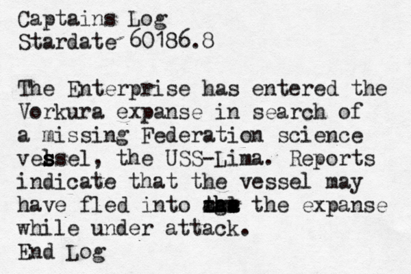 Captains Log Stardate 60186.8 The Enterprise has entered the Vorkura expanse in search of a missing Federation science vel s s ssel, the USS-Lima. Reports indicate that the vessel may have fled into tge h hl Aaa aaa a ooo rrr the expanse while under attack. End Lo