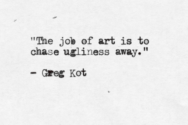 "The job of art is to chase ugliness away." - Greg Kot