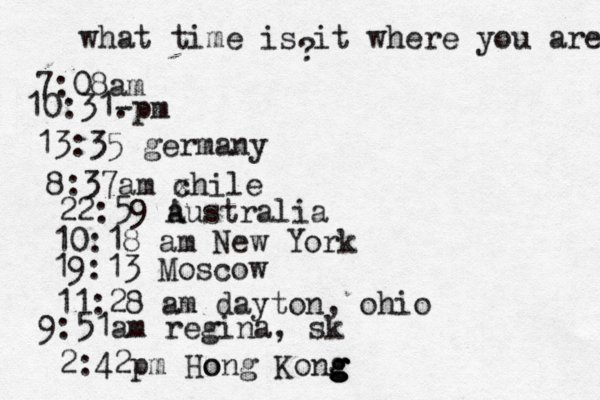 what time is it where you are ? 7:08 10:31- . 13:35 german 8:37am x chi 22:59 australia 10:18 am New Yo 19:13 Mosco 11:28 am dayton, oh 9:51am regina, sk 2:42p m Hong Kong g g g g o 