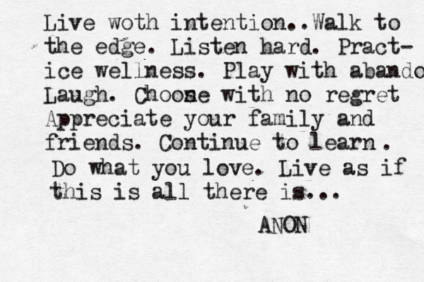 Live woth intention . . Walk to the edge . Listen hard. Pract- ice wellness. Play with abandon Laugh. Choon se with no regret Appreciate your family and friends. Continue to learn . Do what you love. Live as if this is all there is... ANON
