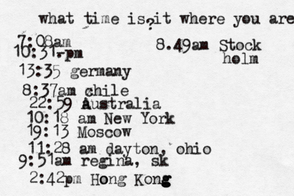 what time is it where you are ? 7:08 10:31- . 13:35 german 8:37am x chi 22:59 australia 10:18 am New Yo 19:13 Mosco 11:28 am dayton, oh 9:51am regina, sk 2:42p m Hong Kong g g g g o 8.49am Stock holm 
