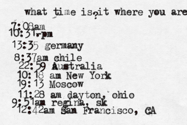 what time is it where you are ? 7:08 10:31- . 13:35 german 8:37am x chi 22:59 australia 10:18 am New Yo 19:13 Mosco 11:28 am dayton, oh 9:51am regina, sk 12:42am s San Francisco, c CA 