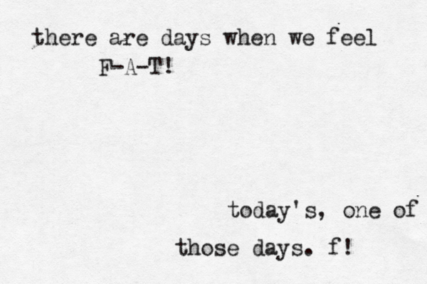 there are days when we feel F-A-T! today's, one of those days. f! 