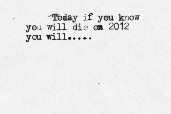 Today if you know you will die on 2012 you will....