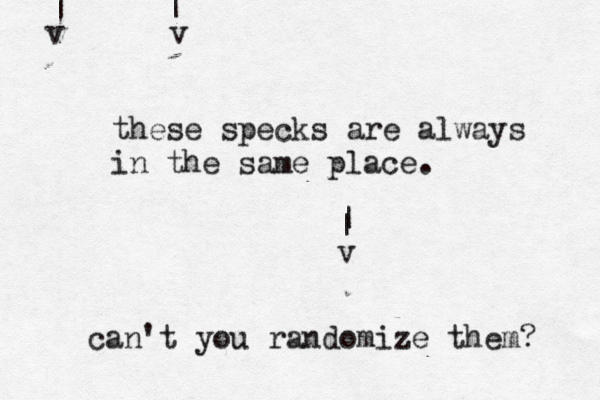 v | v | v | | these specks are always in the same place. can't you randomize them? 