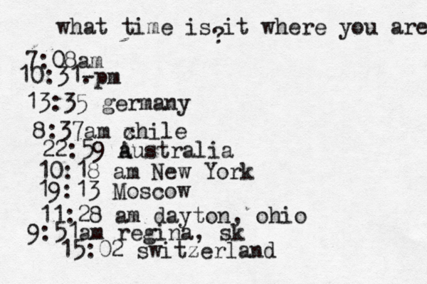 what time is it where you are ? 7:08 10:31- . 13:35 german 8:37am x chi 22:59 australia 10:18 am New Yo 19:13 Mosco 11:28 am dayton, oh 9:51am regina, sk 15:02 switzerland 