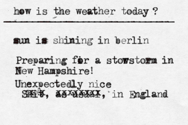 how is the weather today ? ______________________________ sun is shining in berlin Preparing fir o a stor wstorm in New Hampshire! Shit, as usual, in England xxxx xxxxxxxx Unexpectedly nice 