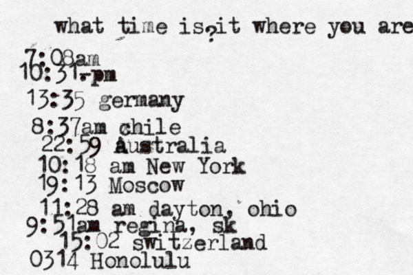 what time is it where you are ? 7:08 10:31- . 13:35 german 8:37am x chi 22:59 australia 10:18 am New Yo 19:13 Mosco 11:28 am dayton, oh 9:51am regina, sk 15:02 switzerland 0314 Honolulu
