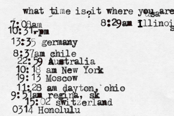 what time is it where you are ? 7:08 10:31- . 13:35 german 8:37am x chi 22:59 australia 10:18 am New Yo 19:13 Mosco 11:28 am dayton, oh 9:51am regina, sk 15:02 switzerland 0314 Honolulu 8:29am i I I Illinois s usa 